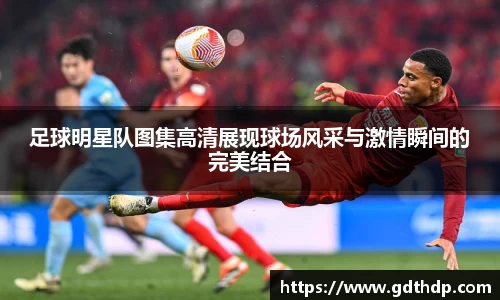 足球明星队图集高清展现球场风采与激情瞬间的完美结合